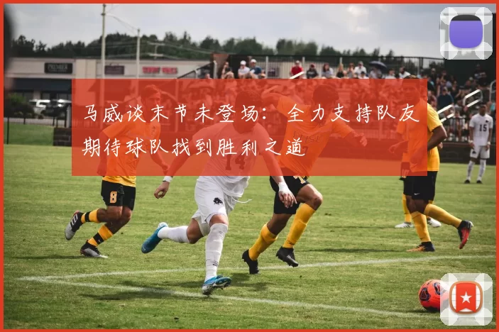 马威谈末节未登场：全力支持队友期待球队找到胜利之道