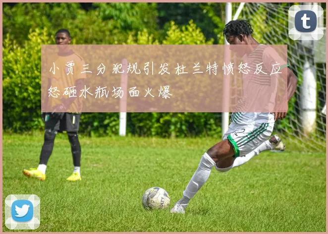 小贾三分犯规引发杜兰特愤怒反应怒砸水瓶场面火爆