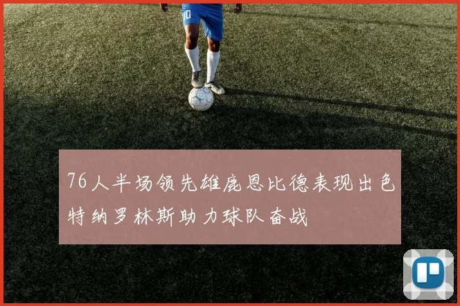 76人半场领先雄鹿恩比德表现出色特纳罗林斯助力球队奋战