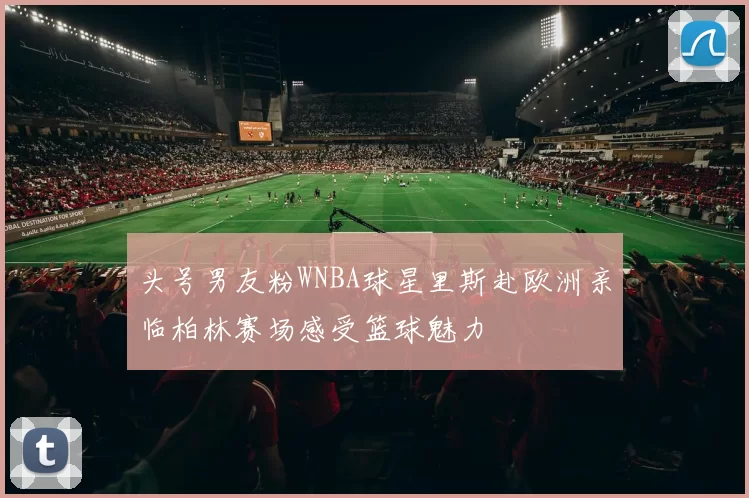 头号男友粉WNBA球星里斯赴欧洲亲临柏林赛场感受篮球魅力
