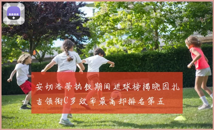 安切洛蒂执教期间进球榜揭晓因扎吉领衔C罗效率最高却排名第五