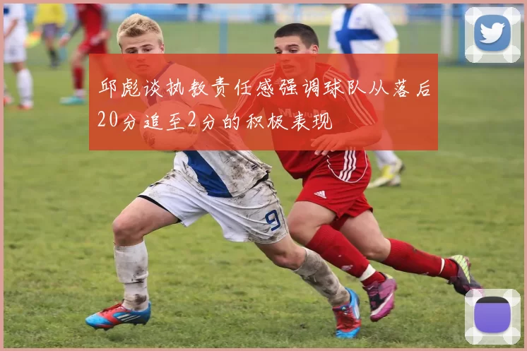 邱彪谈执教责任感强调球队从落后20分追至2分的积极表现