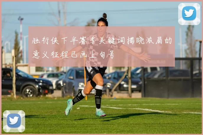 独行侠下半赛季关键词揭晓浓眉的意义征程已画上句号