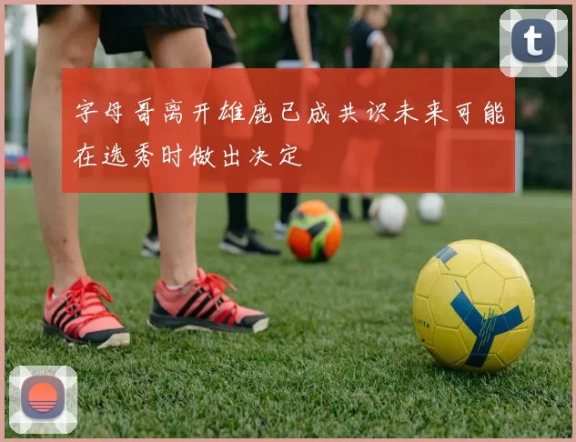 字母哥离开雄鹿已成共识未来可能在选秀时做出决定
