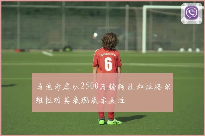 马竞考虑以2500万镑转让加拉格尔维拉对其表现表示关注