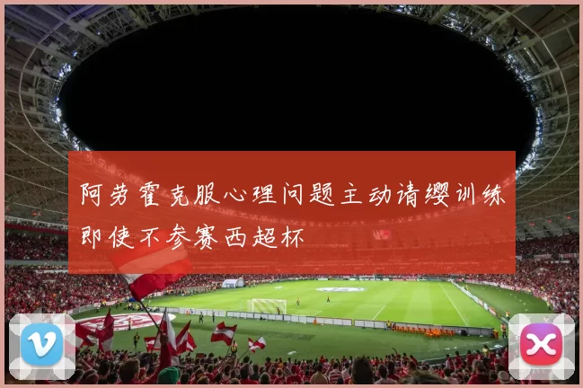 阿劳霍克服心理问题主动请缨训练即使不参赛西超杯